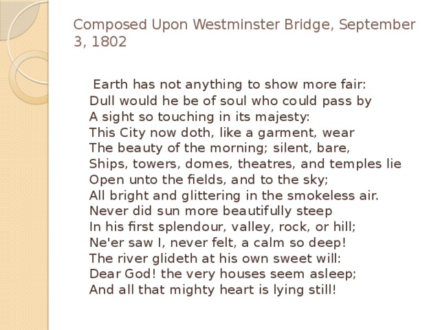 Composed Upon Westminster Bridge, September 3, 1802    Earth has not anything to show more fair:  Dull would he be of soul who could pass by  A sight so touching in its majesty:  This City now doth, like a garment, wear  The beauty of the morning; silent, bare,  Ships, towers, domes, theatres, and temples lie  Open unto the fields, and to the sky;  All bright and glittering in the smokeless air.  Never did sun more beautifully steep  In his first splendour, valley, rock, or hill;  Ne'er saw I, never felt, a calm so deep!  The river glideth at his own sweet will:  Dear God! the very houses seem asleep;  And all that mighty heart is lying still! 