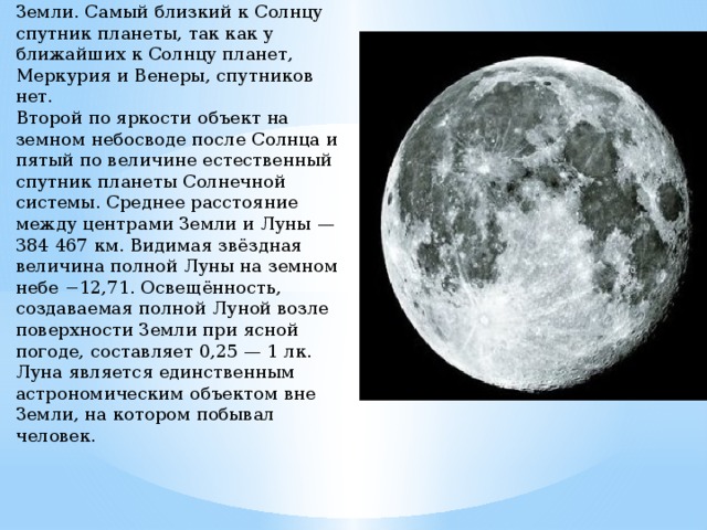 Луна́ — естественный спутник Земли. Самый близкий к Солнцу спутник планеты, так как у ближайших к Солнцу планет, Меркурия и Венеры, спутников нет.  Второй по яркости объект на земном небосводе после Солнца и пятый по величине естественный спутник планеты Солнечной системы. Среднее расстояние между центрами Земли и Луны — 384 467 км. Видимая звёздная величина полной Луны на земном небе −12,71. Освещённость, создаваемая полной Луной возле поверхности Земли при ясной погоде, составляет 0,25 — 1 лк.  Луна является единственным астрономическим объектом вне Земли, на котором побывал человек. 