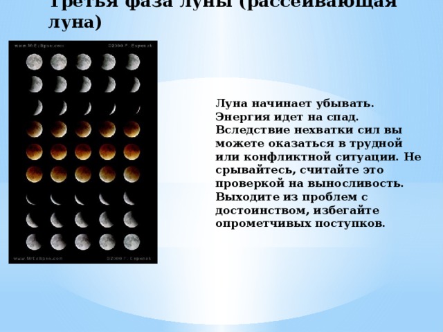 Третья фаза луны (рассеивающая луна) Луна начинает убывать. Энергия идет на спад. Вследствие нехватки сил вы можете оказаться в трудной или конфликтной ситуации. Не срывайтесь, считайте это проверкой на выносливость. Выходите из проблем с достоинством, избегайте опрометчивых поступков. 