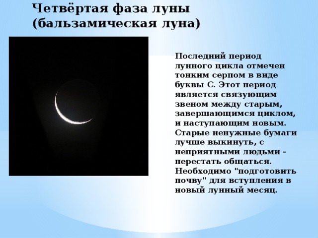 Четвёртая фаза луны (бальзамическая луна) Последний период лунного цикла отмечен тонким серпом в виде буквы С. Этот период является связующим звеном между старым, завершающимся циклом, и наступающим новым. Старые ненужные бумаги лучше выкинуть, с неприятными людьми - перестать общаться. Необходимо 