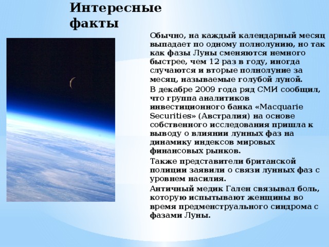 Интересные факты Обычно, на каждый календарный месяц выпадает по одному полнолунию, но так как фазы Луны сменяются немного быстрее, чем 12 раз в году, иногда случаются и вторые полнолуние за месяц, называемые голубой луной. В декабре 2009 года ряд СМИ сообщил, что группа аналитиков инвестиционного банка «Macquarie Securities» (Австралия) на основе собственного исследования пришла к выводу о влиянии лунных фаз на динамику индексов мировых финансовых рынков. Также представители британской полиции заявили о связи лунных фаз с уровнем насилия. Античный медик Гален связывал боль, которую испытывают женщины во время предменструального синдрома с фазами Луны. 