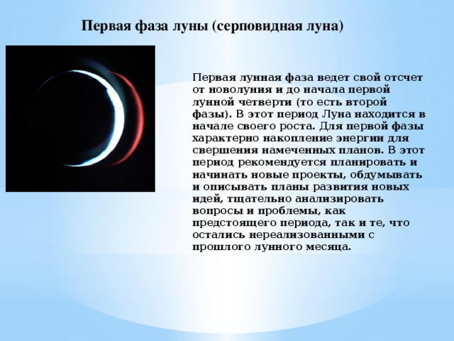 Первая фаза луны (серповидная луна) Первая лунная фаза ведет свой отсчет от новолуния и до начала первой лунной четверти (то есть второй фазы). В этот период Луна находится в начале своего роста. Для первой фазы характерно накопление энергии для свершения намеченных планов. В этот период рекомендуется планировать и начинать новые проекты, обдумывать и описывать планы развития новых идей, тщательно анализировать вопросы и проблемы, как предстоящего периода, так и те, что остались нереализованными с прошлого лунного месяца.   