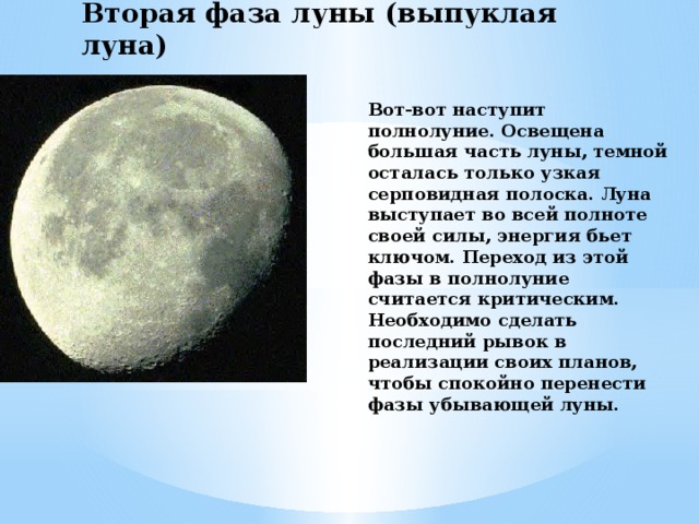 Вторая фаза луны (выпуклая луна) Вот-вот наступит полнолуние. Освещена большая часть луны, темной осталась только узкая серповидная полоска. Луна выступает во всей полноте своей силы, энергия бьет ключом. Переход из этой фазы в полнолуние считается критическим. Необходимо сделать последний рывок в реализации своих планов, чтобы спокойно перенести фазы убывающей луны. 