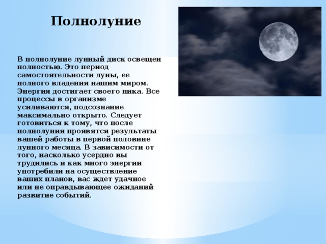 Полнолуние В полнолуние лунный диск освещен полностью. Это период самостоятельности луны, ее полного владения нашим миром. Энергия достигает своего пика. Все процессы в организме усиливаются, подсознание максимально открыто. Следует готовиться к тому, что после полнолуния проявятся результаты вашей работы в первой половине лунного месяца. В зависимости от того, насколько усердно вы трудились и как много энергии употребили на осуществление ваших планов, вас ждет удачное или не оправдывающее ожиданий развитие событий. 