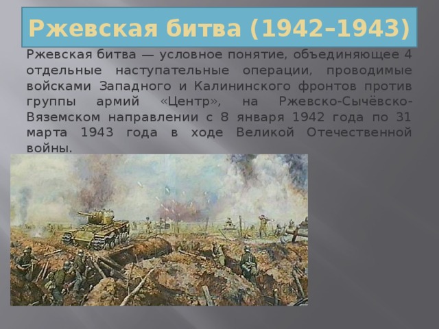 Ржевская битва (1942–1943) Ржевская битва — условное понятие, объединяющее 4 отдельные наступательные операции, проводимые войсками Западного и Калининского фронтов против группы армий «Центр», на Ржевско-Сычёвско-Вяземском направлении с 8 января 1942 года по 31 марта 1943 года в ходе Великой Отечественной войны. 