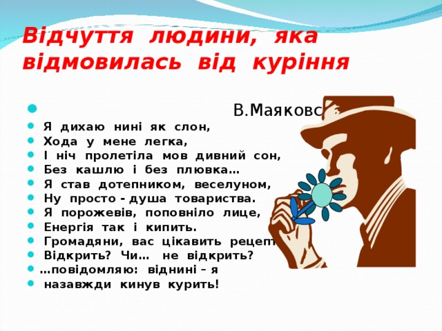 Відчуття людини, яка відмовилась від куріння  В.Маяковський  Я дихаю нині як слон,  Хода у мене легка,  І ніч пролетіла мов дивний сон,  Без кашлю і без плювка…  Я став дотепником, веселуном,  Ну просто - душа товариства.  Я порожевів, поповніло лице,  Енергія так і кипить.  Громадяни, вас цікавить рецепт ?  Відкрить ? Чи… не відкрить ? … повідомляю: віднині – я  назавжди кинув курить! 