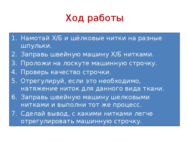 Ход работы Намотай Х/Б и шёлковые нитки на разные шпульки. Заправь швейную машину Х/Б нитками. Проложи на лоскуте машинную строчку. Проверь качество строчки. Отрегулируй, если это необходимо, натяжение ниток для данного вида ткани. Заправь швейную машину шелковыми нитками и выполни тот же процесс. Сделай вывод, с какими нитками легче отрегулировать машинную строчку. 