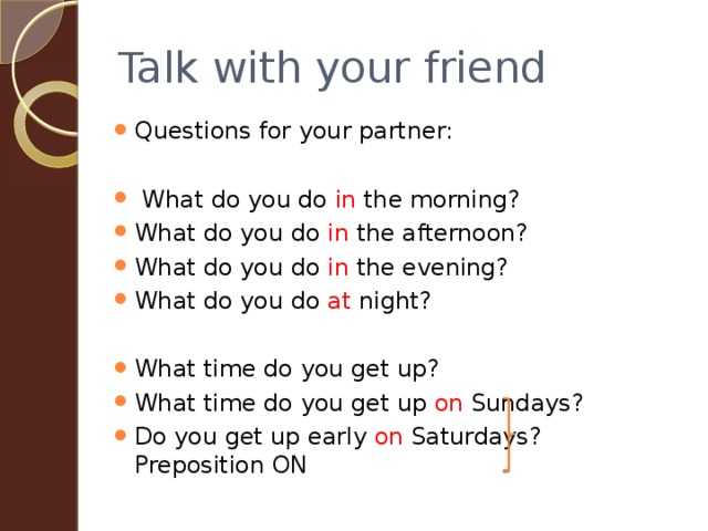 Talk with your friend Questions for your partner:  What do you do in the morning? What do you do in the afternoon? What do you do in the evening? What do you do at night? What time do you get up? What time do you get up on Sundays? Do you get up early on Saturdays? Preposition ON 