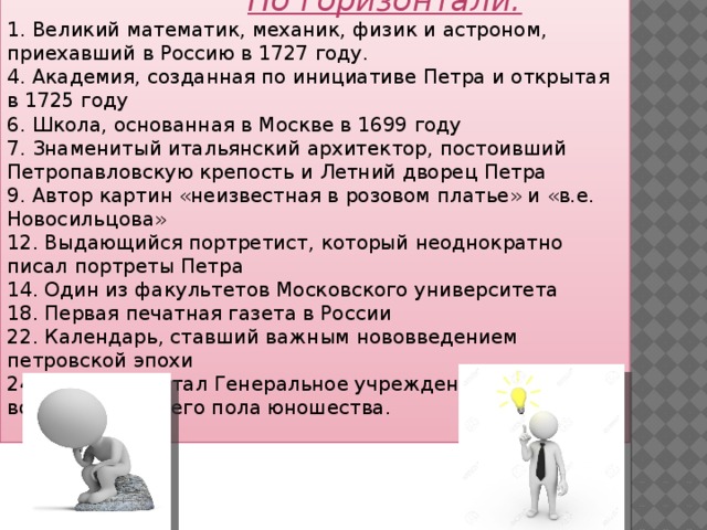  По горизонтали: 1. Великий математик, механик, физик и астроном, приехавший в Россию в 1727 году. 4. Академия, созданная по инициативе Петра и открытая в 1725 году 6. Школа, основанная в Москве в 1699 году 7. Знаменитый итальянский архитектор, постоивший Петропавловскую крепость и Летний дворец Петра 9. Автор картин «неизвестная в розовом платье» и «в.е. Новосильцова» 12. Выдающийся портретист, который неоднократно писал портреты Петра 14. Один из факультетов Московского университета 18. Первая печатная газета в России 22. Календарь, ставший важным нововведением петровской эпохи 24. Кто разработал Генеральное учреждение о воспитании обоего пола юношества. 