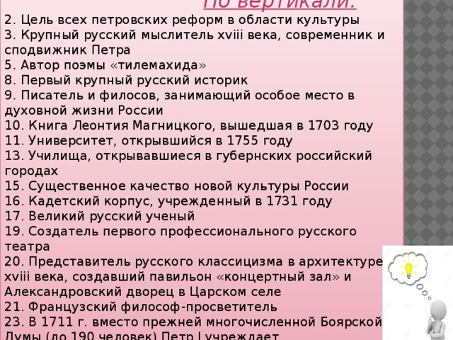  По вертикали: 2. Цель всех петровских реформ в области культуры 3. Крупный русский мыслитель xviii века, современник и сподвижник Петра 5. Автор поэмы «тилемахида» 8. Первый крупный русский историк 9. Писатель и филосов, занимающий особое место в духовной жизни России 10. Книга Леонтия Магницкого, вышедшая в 1703 году 11. Университет, открывшийся в 1755 году 13. Училища, открывавшиеся в губернских российский городах 15. Существенное качество новой культуры России 16. Кадетский корпус, учрежденный в 1731 году 17. Великий русский ученый 19. Создатель первого профессионального русского театра 20. Представитель русского классицизма в архитектуре xviii века, создавший павильон «концертный зал» и Александровский дворец в Царском селе 21. Французский философ-просветитель 23. В 1711 г. вместо прежней многочисленной Боярской Думы (до 190 человек) Петр I учреждает. 