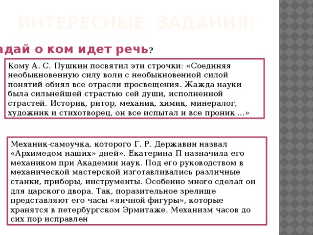 Интересные задания:    Угадай о ком идет речь ? Кому А. С. Пушкин посвятил эти строчки: «Соединяя необыкновенную силу воли с необыкновенной силой понятий обнял все отрасли просвещения. Жажда науки была сильнейшей страстью сей души, исполненной страстей. Историк, ритор, механик, химик, минералог, художник и стихотворец, он все испытал и все проник ...» Механик-самоучка, которого Г. Р. Державин назвал «Архимедом наших» дней». Екатерина П назначила его механиком при Академии наук. Под его руководством в механической мастерской изготавливались различные станки, приборы, инструменты. Особенно много сделал он для царского двора. Так, поразительное зрелище представляют его часы «яичной фигуры», которые хранятся в петербургском Эрмитаже. Механизм часов до сих пор исправлен     