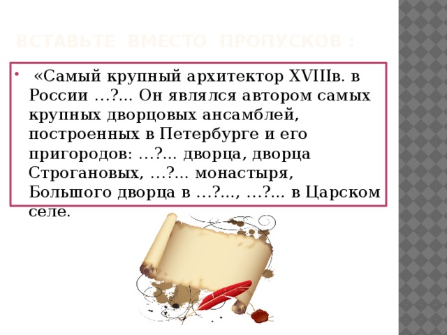 Вставьте вместо пропусков :  «Самый крупный архитектор XVIIIв. в России …?... Он являлся автором самых крупных дворцовых ансамблей, построенных в Петербурге и его пригородов: …?... дворца, дворца Строгановых, …?... монастыря, Большого дворца в …?..., …?... в Царском селе. 