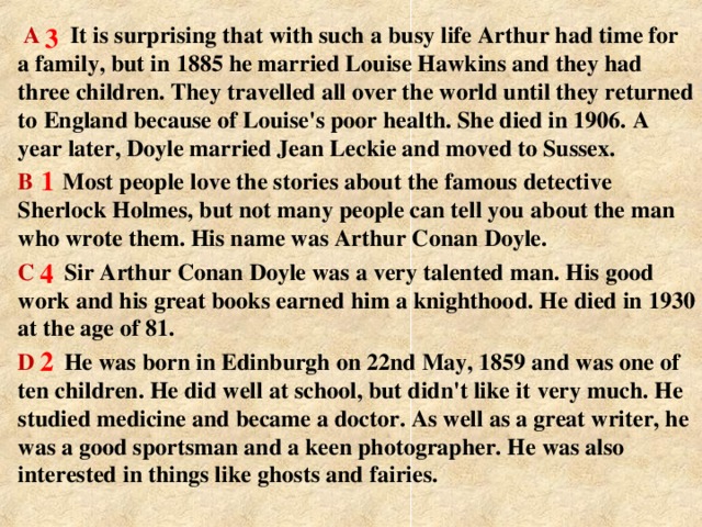 A  It is surprising that with such a  busy life Arthur had time for a  family, but in 1885 he married Louise Hawkins and they had three  children. They travelled all over the world until they returned to  England because of Louise's poor health. She died in 1906.  A year later, Doyle married Jean Leckie and moved to Sussex. B  Most people love the stories about the famous  detective Sherlock Holmes, but not many people can tell you  about the man who wrote them. His name was Arthur Conan  Doyle. C Sir Arthur Conan Doyle was a very talented man. His  good work and his great books earned him a knighthood. He  died in 1930 at the age of 81. D He was born in Edinburgh on 22nd May, 1859 and  was one of ten children. He did well at school, but didn't like it  very much. He studied medicine and became a doctor. As well as a great writer, he was a good sportsman and a keen  photographer. He was also interested in things like ghosts and  fairies . 3  1 4 2