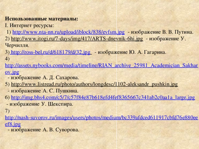 Использованные материалы :  I . Интернет ресурсы:  1) http://www.nta-nn.ru/upload/iblock/838/evfsm.jpg - изображение В. В. Путина.  2) http://www.itogi.ru/7-days/img/417/ARTS-dnevnik-6hi.jpg - изображение У. Черчилля.  3) http://ross-bel.ru/d/618179/d/32.jpg  - изображение Ю. А. Гагарина.  4) http://assets.nybooks.com/media/timeline/RIAN_archive_25981_Academician_Sakharov.jpg - изображение А. Д. Сахарова.  5) http://www.listread.ru/photo/authors/longdesc/1102-aleksandr_pushkin.jpg  - изображение А. С. Пушкина.  6) http://img.bhs4.com/c5/7/c57f84e87b618efd4fef8365667c341ab2c0aa1a_large.jpg  - изображение У. Шекспира.  7) http://nash-suvorov.ru/images/users/photos/medium/bc339afdced611917cbfd76e880eeef8.jpg - изображение А. В. Суворова.