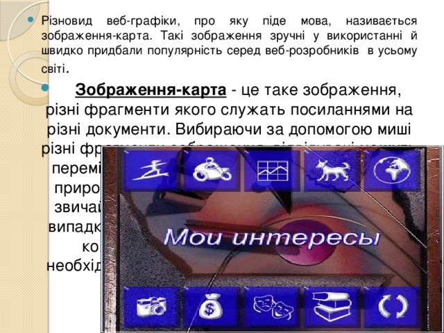 Різновид веб-графіки, про яку піде мова, називається зображення-карта. Такі зображення зручні у використанні й швидко придбали популярність серед веб-розробників в усьому світі .  Зображення-карта - це таке зображення, різні фрагменти якого служать посиланнями на різні документи. Вибираючи за допомогою миші різні фрагменти зображення, відвідувачі можуть переміщатися зі сторінки на сторінку. По своїй природі зображення-карти більше зручні, ніж звичайні текстові посилання, тому що в цьому випадку не доводиться пояснювати, що робить кожне посилання. Відвідувачеві немає необхідності читати про те, куди перенесе його посилання, він й так це бачить. 