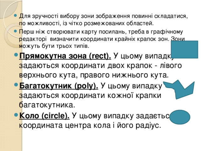 Для зручності вибору зони зображення повинні складатися, по можливості, із чітко розмежованих областей. Перш ніж створювати карту посилань, треба в графічному редакторі визначити координати крайніх крапок зон. Зони можуть бути трьох типів. Прямокутна зона (rect). У цьому випадку задаються координати двох крапок - лівого верхнього кута, правого нижнього кута. Багатокутник (poly). У цьому випадку задаються координати кожної крапки багатокутника. Коло (cіrcle). У цьому випадку задається координата центра кола і його радіус. 