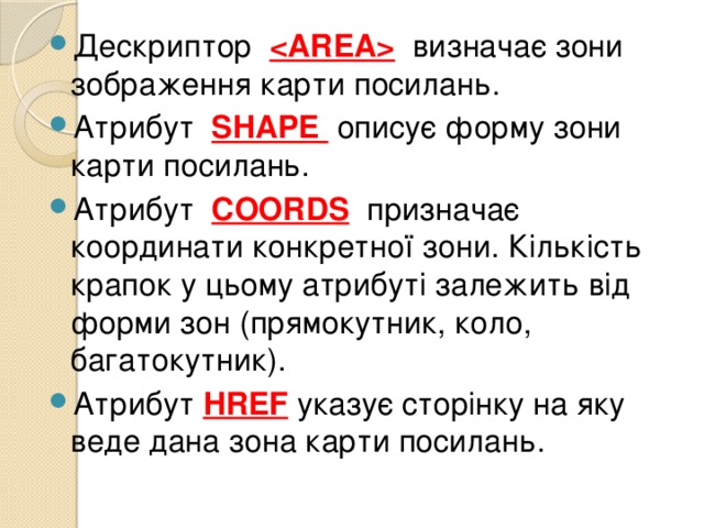 Дескриптор   визначає зони зображення карти посилань. Атрибут SHAPE описує форму зони карти посилань. Атрибут COORDS  призначає координати конкретної зони. Кількість крапок у цьому атрибуті залежить від форми зон (прямокутник, коло, багатокутник). Атрибут HREF указує сторінку на яку веде дана зона карти посилань. 