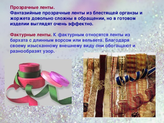 Прозрачные ленты. Фантазийные прозрачные ленты из блестящей органзы и жоржета довольно сложны в обращении, но в готовом изделии выглядят очень эффектно.  Фактурные ленты.  К фактурным относятся ленты из бархата с длинным ворсом или вельвета. Благодаря своему изысканному внешнему виду они обогащают и разнообразят узор. 