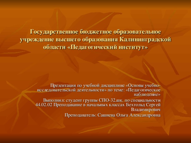 Государственное бюджетное образовательное учреждение высшего образования Калининградской области «Педагогический институт» Презентация по учебной дисциплине «Основы учебно-исследовательской деятельности» по теме: «Педагогическое наблюдение» Выполнил: студент группы СПО-32.шк. по специальности 44.02.02 Преподавание в начальных классах Бехтольд Сергей Владимирович Преподаватель: Сашнева Ольга Александровна 