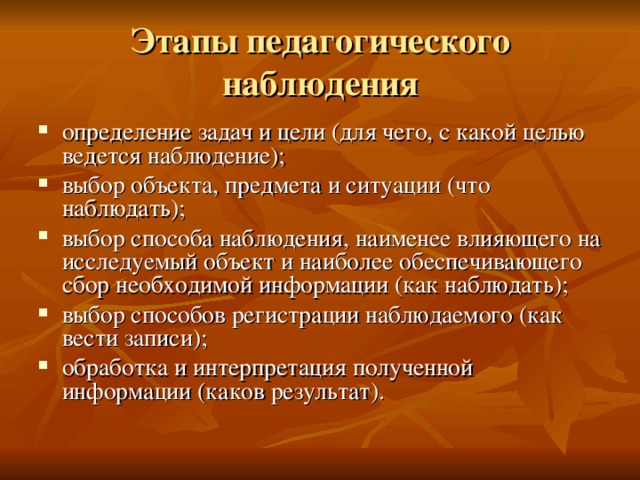 Этапы педагогического наблюдения определение задач и цели (для чего, с какой целью ведется наблюдение); выбор объекта, предмета и ситуации (что наблюдать); выбор способа наблюдения, наименее влияющего на исследуемый объект и наиболее обеспечивающего сбор необходимой информации (как наблюдать); выбор способов регистрации наблюдаемого (как вести записи); обработка и интерпретация полученной информации (каков результат). 