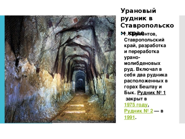 Урановый рудник в Ставропольском крае г. Лермонтов, Ставропольский край, разработка и переработка урано-молибденовых руд. Включал в себя два рудника расположенных в горах Бештау и Бык.  Рудник № 1  закрыт в  1975 году ,  Рудник № 2  — в  1991 .  