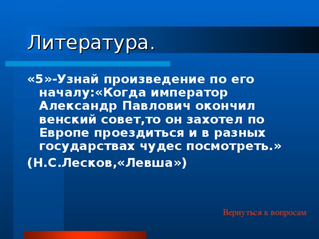 Литература. «5»-Узнай произведение по его началу:«Когда император Александр Павлович окончил венский совет,то он захотел по Европе проездиться и в разных государствах чудес посмотреть.» (Н.С.Лесков,«Левша») Вернуться к вопросам 