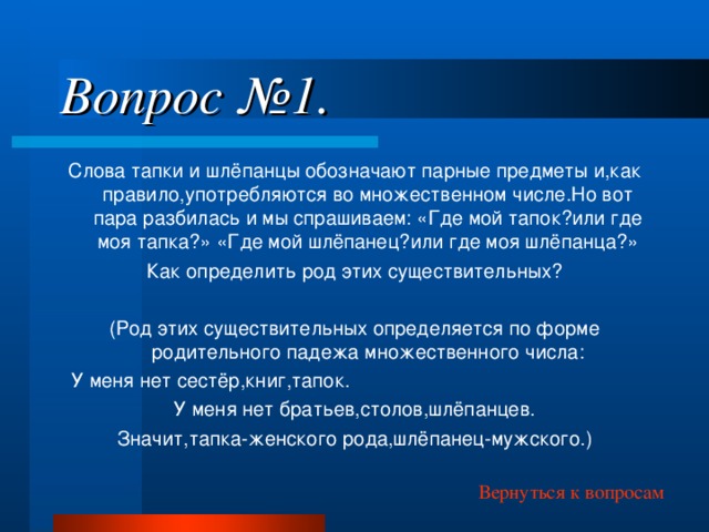 Вопрос №1. Слова тапки и шлёпанцы обозначают парные предметы и,как правило,употребляются во множественном числе.Но вот пара разбилась и мы спрашиваем: «Где мой тапок?или где моя тапка?» «Где мой шлёпанец?или где моя шлёпанца?» Как определить род этих существительных? (Род этих существительных определяется по форме родительного падежа множественного числа: У меня нет сестёр,книг,тапок. У меня нет братьев,столов,шлёпанцев. Значит,тапка-женского рода,шлёпанец-мужского.) Вернуться к вопросам 