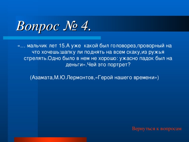 Вопрос № 4. «… мальчик лет 15.А уже какой был головорез,проворный на что хочешь:шапку ли поднять на всем скаку,из ружья стрелять.Одно было в нем не хорошо: ужасно падок был на деньги».Чей это портрет? (Азамата,М.Ю.Лермонтов,«Герой нашего времени») Вернуться к вопросам 