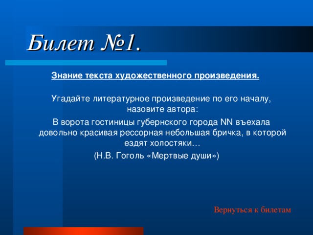 Билет №1. Знание текста художественного произведения.   Угадайте литературное произведение по его началу, назовите автора:  В ворота гостиницы губернского города NN въехала довольно красивая рессорная небольшая бричка, в которой ездят холостяки… (Н.В. Гоголь «Мертвые души») Вернуться к билетам 