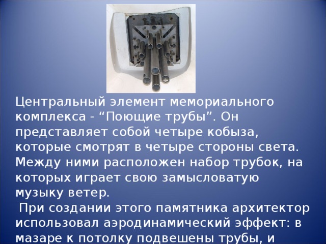 Центральный элемент мемориального комплекса - “Поющие трубы”. Он представляет собой четыре кобыза, которые смотрят в четыре стороны света. Между ними расположен набор трубок, на которых играет свою замысловатую музыку ветер.  При создании этого памятника архитектор использовал аэродинамический эффект: в мазаре к потолку подвешены трубы, и дуновение степного ветра извлекает из них мелодии кобыза.