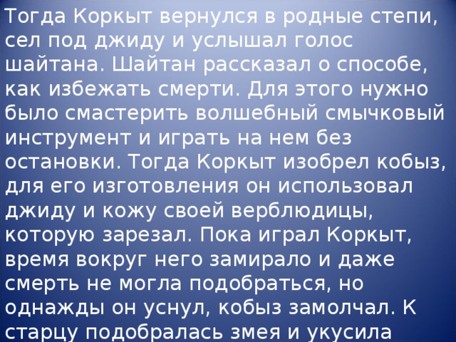 Тогда Коркыт вернулся в родные степи, сел под джиду и услышал голос шайтана. Шайтан рассказал о способе, как избежать смерти. Для этого нужно было смастерить волшебный смычковый инструмент и играть на нем без остановки. Тогда Коркыт изобрел кобыз, для его изготовления он использовал джиду и кожу своей верблюдицы, которую зарезал. Пока играл Коркыт, время вокруг него замирало и даже смерть не могла подобраться, но однажды он уснул, кобыз замолчал. К старцу подобралась змея и укусила его.”