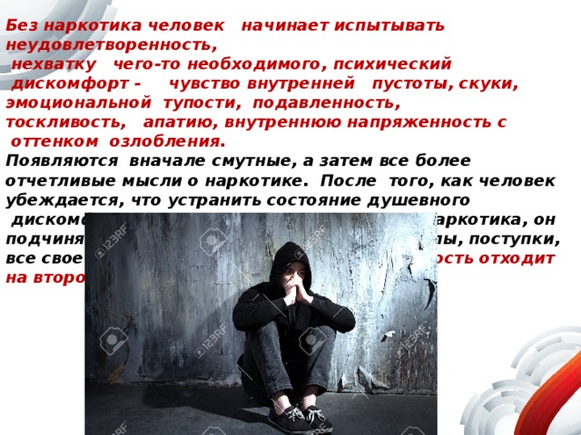 Без наркотика человек   начинает испытывать   неудовлетворенность,  нехватку   чего-то необходимого, психический    дискомфорт -     чувство внутренней   пустоты, скуки, эмоциональной  тупости,  подавленность,   тоскливость,   апатию, внутреннюю напряженность с  оттенком  озлобления.   Появляются  вначале смутные, а затем все более отчетливые мысли о наркотике.  После  того, как человек убеждается, что устранить состояние душевного  дискомфорта можно лишь новым приемом наркотика, он подчиняет этой потребности  все свои помыслы, поступки, все свое поведение. Любая другая  деятельность отходит на второй план. 