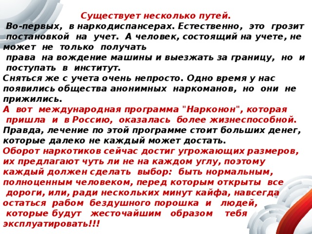 Как же можно вылечиться?  Существует несколько путей.  Во-первых,   в наркодиспансерах. Естественно,   это   грозит   постановкой   на   учет.   А человек, состоящий на учете, не может   не   только   получать   права   на вождение машины и выезжать за границу,   но   и   поступать   в   институт. Сняться же с учета очень непросто. Одно время у нас появились общества анонимных   наркоманов,   но   они   не прижились.   А   вот   международная программа 