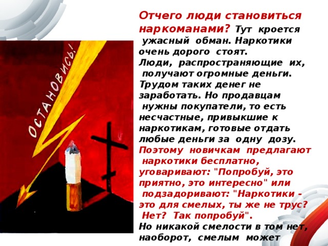 Отчего люди становиться наркоманами? Тут  кроется  ужасный  обман. Наркотики очень дорого  стоят.   Люди,  распространяющие  их,  получают огромные деньги. Трудом таких денег не заработать. Но продавцам  нужны покупатели, то есть несчастные, привыкшие к наркотикам, готовые отдать любые деньги за  одну  дозу. Поэтому  новичкам  предлагают  наркотики бесплатно, уговаривают: 