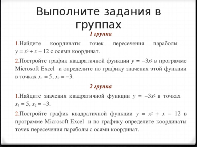 Выполните задания в группах 1 группа Найдите координаты точек пересечения параболы  у = х 2 + х – 12 с осями координат. Постройте график квадратичной функции y  = − 3 x 2 в программе Microsoft Excel и определите по графику значения этой функции в точках x 1 = 5 , x 2 = − 3 . 2 группа