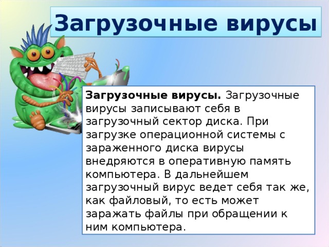 Загрузочные вирусы Загрузочные вирусы.  Загрузочные вирусы записывают себя в загрузочный сектор диска. При загрузке операционной системы с зараженного диска вирусы внедряются в оперативную память компьютера. В дальнейшем загрузочный вирус ведет себя так же, как файловый, то есть может заражать файлы при обращении к ним компьютера. 