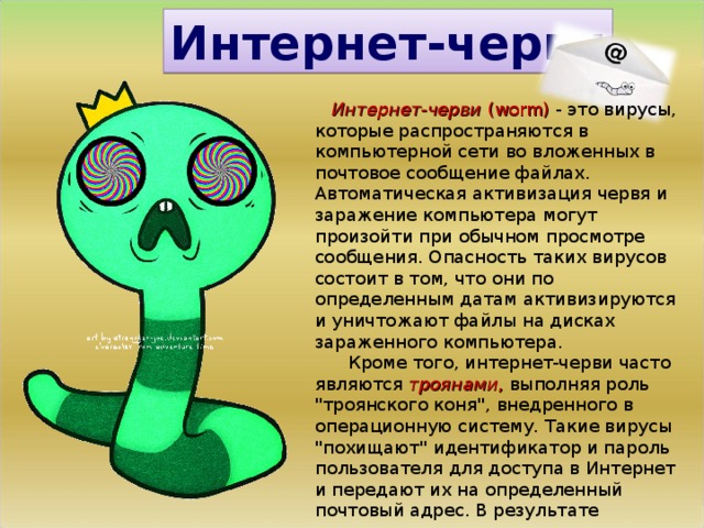 Интернет-черви  Интернет-черви  (worm) - это вирусы, которые распространяются в компьютерной сети во вложенных в почтовое сообщение файлах. Автоматическая активизация червя и заражение компьютера могут произойти при обычном просмотре сообщения. Опасность таких вирусов состоит в том, что они по определенным датам активизируются и уничтожают файлы на дисках зараженного компьютера.  Кроме того, интернет-черви часто являются  троянами , выполняя роль 