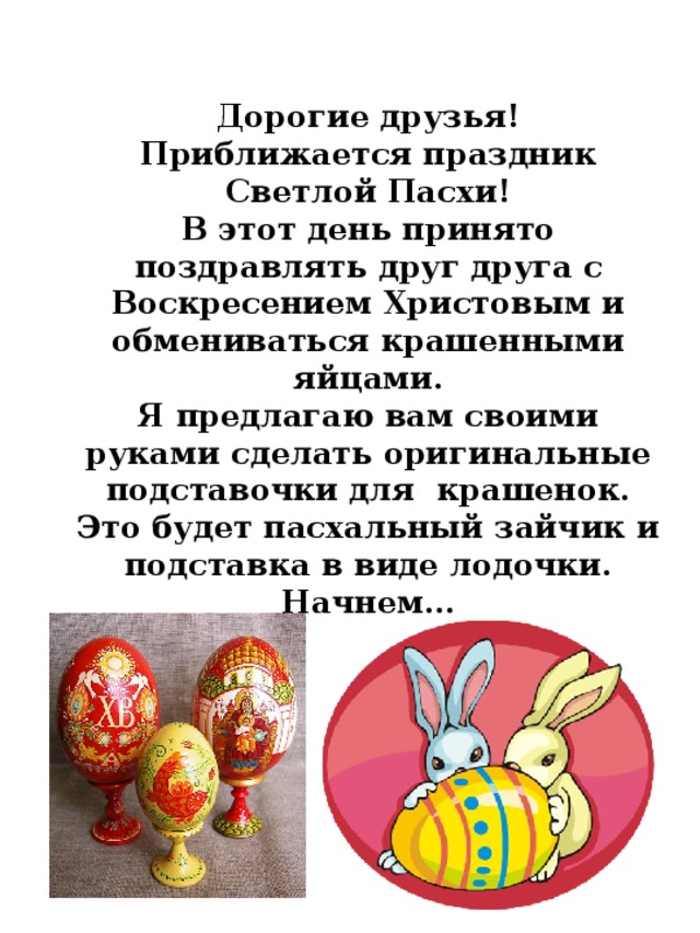 Дорогие друзья! Приближается праздник Светлой Пасхи!  В этот день принято поздравлять друг друга с Воскресением Христовым и обмениваться крашенными яйцами. Я предлагаю вам своими руками сделать оригинальные подставочки для крашенок. Это будет пасхальный зайчик и подставка в виде лодочки. Начнем… 