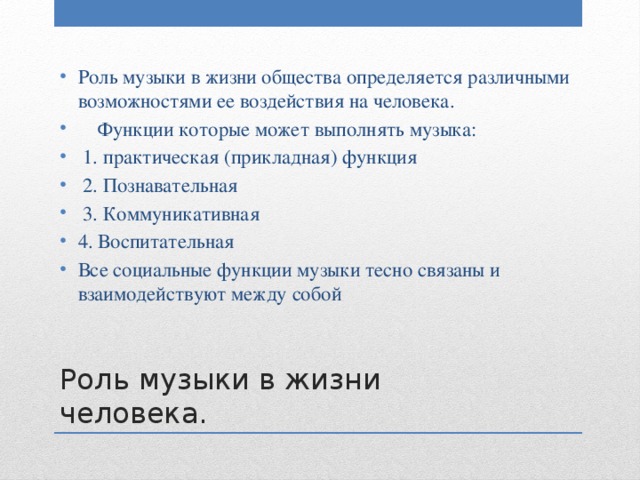 Роль музыки в жизни общества определяется различными возможностями ее воздействия на человека.  Функции которые может выполнять музыка:  1. практическая (прикладная) функция  2. Познавательная  3. Коммуникативная 4. Воспитательная Все социальные функции музыки тесно связаны и взаимодействуют между собой Роль музыки в жизни человека. 