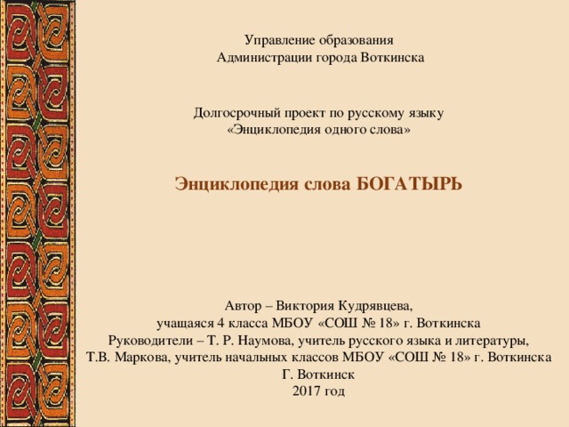 Управление образования  Администрации города Воткинска Долгосрочный проект по русскому языку  «Энциклопедия одного слова» Энциклопедия слова БОГАТЫРЬ Автор – Виктория Кудрявцева, учащаяся 4 класса МБОУ «СОШ № 18» г. Воткинска Руководители – Т. Р. Наумова, учитель русского языка и литературы, Т.В. Маркова, учитель начальных классов МБОУ «СОШ № 18» г. Воткинска Г. Воткинск 2017 год 