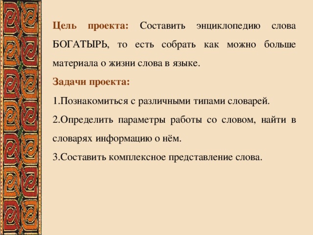 Цель проекта:  Составить энциклопедию слова БОГАТЫРЬ, то есть собрать как можно больше материала о жизни слова в языке. Задачи проекта: 1.Познакомиться с различными типами словарей. 2.Определить параметры работы со словом, найти в словарях информацию о нём. 3.Составить комплексное представление слова. 