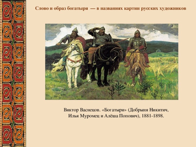 Слово и образ богатыря — в названиях картин русских художников Виктор Васнецов. «Богатыри» (Добрыня Никитич, Илья Муромец и Алёша Попович), 1881-1898. 