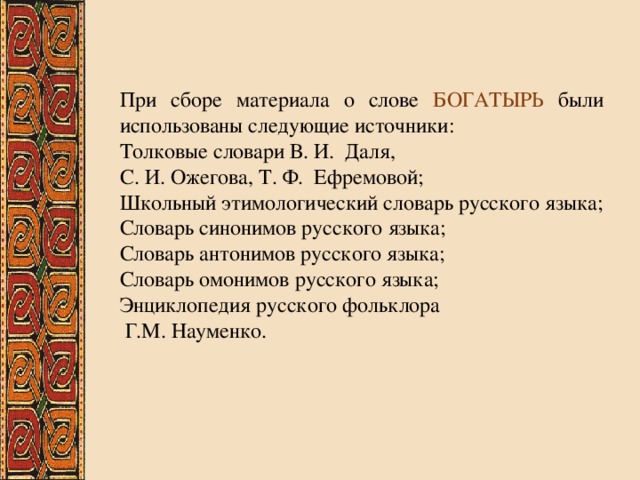 При сборе материала о слове БОГАТЫРЬ были использованы следующие источники: Толковые словари В. И. Даля, С. И. Ожегова, Т. Ф. Ефремовой; Школьный этимологический словарь русского языка; Словарь синонимов русского языка; Словарь антонимов русского языка; Словарь омонимов русского языка; Энциклопедия русского фольклора  Г.М. Науменко. 