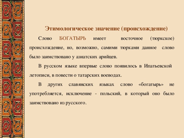 Этимологическое значение (происхождение) Слово БОГАТЫРЬ имеет восточное (тюркское) происхождение, но, возможно, самими тюрками данное слово было заимствовано у азиатских арийцев. В русском языке впервые слово появилось в Ипатьевской летописи, в повести о татарских воеводах. В других славянских языках слово «богатырь» не употребляется, исключение - польский, в который оно было заимствовано из русского. 