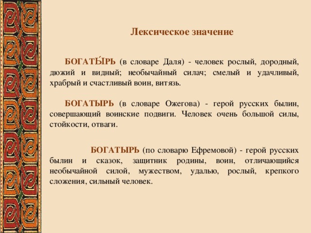 Лексическое значение  БОГАТЫ́РЬ (в словаре Даля) - человек рослый, дородный, дюжий и видный; необычайный силач; смелый и удачливый, храбрый и счастливый воин, витязь.    БОГАТЫРЬ (в словаре Ожегова) - герой русских былин, совершающий воинские подвиги. Человек очень большой силы, стойкости, отваги.     БОГАТЫРЬ (по словарю Ефремовой) - герой русских былин и сказок, защитник родины, воин, отличающийся необычайной силой, мужеством, удалью, рослый, крепкого сложения, сильный человек. 