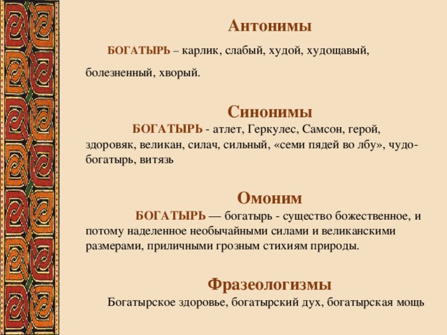 Антонимы БОГАТЫРЬ – карлик, слабый, худой, худощавый, болезненный, хворый.  Синонимы  БОГАТЫРЬ - атлет, Геркулес, Самсон, герой, здоровяк, великан, силач, сильный, «семи пядей во лбу», чудо-богатырь, витязь  Омоним  БОГАТЫРЬ — богатырь - существо божественное, и потому наделенное необычайными силами и великанскими размерами, приличными грозным стихиям природы.  Фразеологизмы Богатырское здоровье, богатырский дух, богатырская мощь 