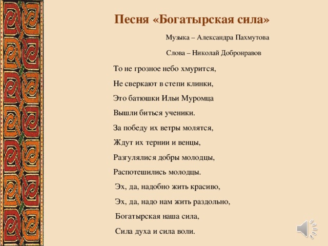Песня «Богатырская сила»  Музыка – Александра Пахмутова  Слова – Николай Добронравов То не грозное небо хмурится, Не сверкают в степи клинки, Это батюшки Ильи Муромца Вышли биться ученики. За победу их ветры молятся, Ждут их тернии и венцы, Разгулялися добры молодцы, Распотешились молодцы.  Эх, да, надобно жить красиво,  Эх, да, надо нам жить раздольно,  Богатырская наша сила,  Сила духа и сила воли. 