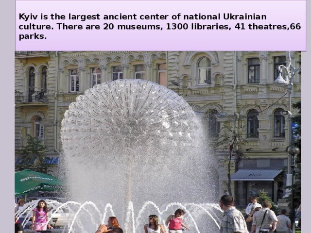  Kyiv is the largest ancient center of national Ukrainian culture. There are 20 museums, 1300 libraries, 41 theatres,66 parks .   