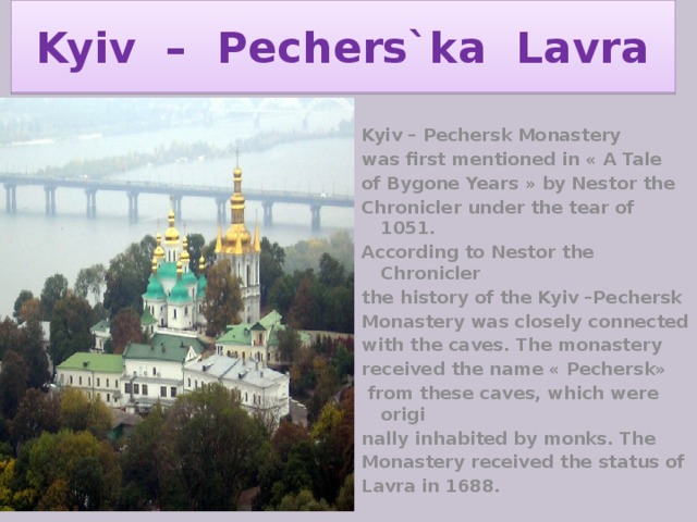 Kyiv – Pechers`ka Lavra Kyiv – Pechersk Monastery was first mentioned in « A Tale of Bygone Years » by Nestor the Chronicler under the tear of 1051. According to Nestor the Chronicler the history of the Kyiv –Pechersk Monastery was closely connected with the caves. The monastery received the name « Pechersk»  from these caves, which were origi nally inhabited by monks. The Monastery received the status of Lavra in 1688. 
