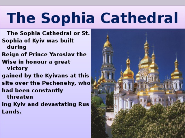 The Sophia Cathedral  The Sophia Cathedral or St. Sophia of Kyiv was built during Reign of Prince Yaroslav the Wise in honour a great victory gained by the Kyivans at this site over the Pechenehy, who had been constantly threaten ing Kyiv and devastating Rus Lands. 